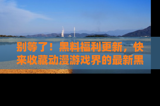 别等了!黑料福利更新,快来收藏动漫游戏界的最新黑料吧!