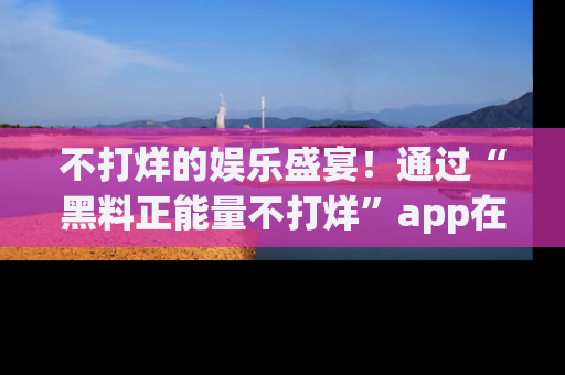 不打烊的娱乐盛宴！通过“黑料正能量不打烊”app在线观看最新内容，链接在此，不容错过！