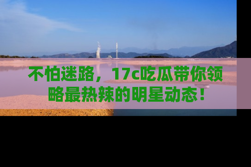 不怕迷路,17c吃瓜带你领略最热辣的明星动态!