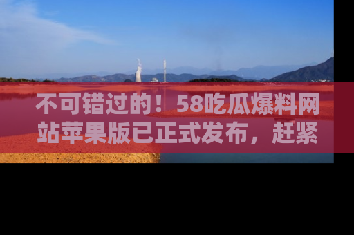 不可错过的!58吃瓜爆料网站苹果版已正式发布,赶紧体验!