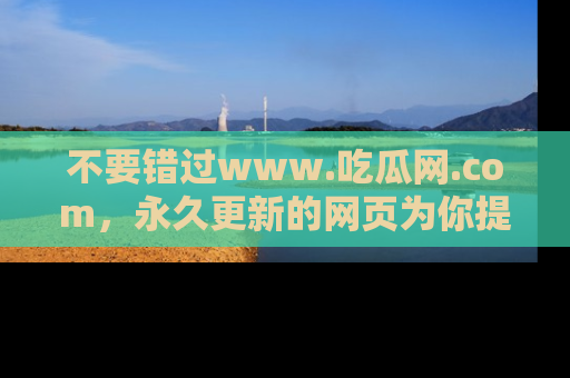 不要错过www.吃瓜网.com,永久更新的网页为你提供吃瓜盛宴!