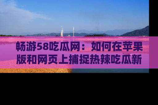 畅游58吃瓜网:如何在苹果版和网页上捕捉热辣吃瓜新闻?