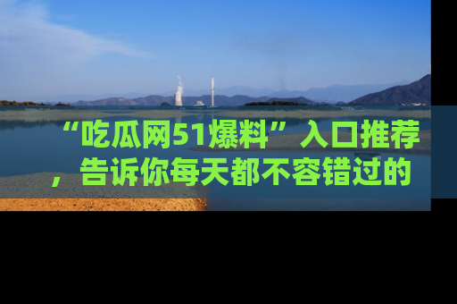 “吃瓜网51爆料”入口推荐,告诉你每天都不容错过的娱乐八卦!