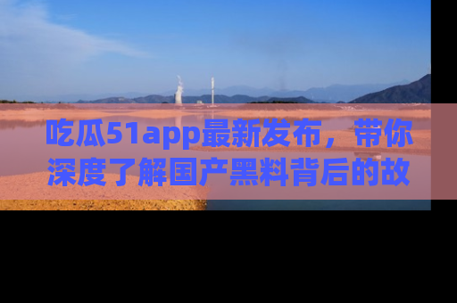 吃瓜51app最新发布,带你深度了解国产黑料背后的故事!