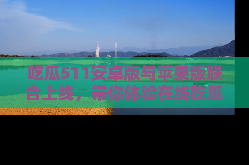 吃瓜511安卓版与苹果版联合上线,带你体验在线吃瓜新天地