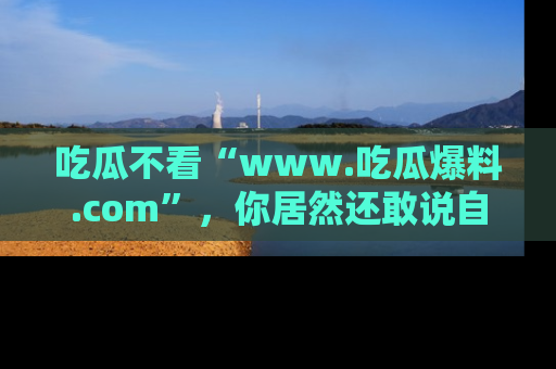 吃瓜不看“www.吃瓜爆料.com”,你居然还敢说自己是吃瓜群众?