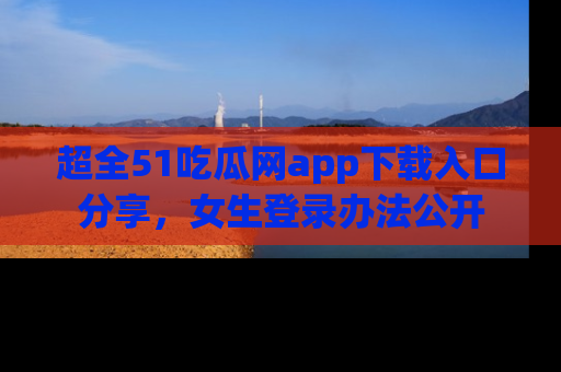 超全51吃瓜网app下载入口分享,女生登录办法公开
