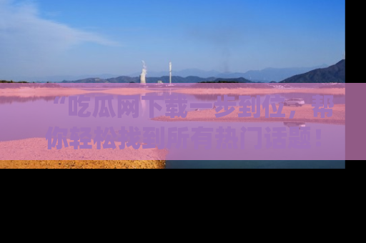 “吃瓜网下载一步到位,帮你轻松找到所有热门话题!”网址:www.chiguaw.com