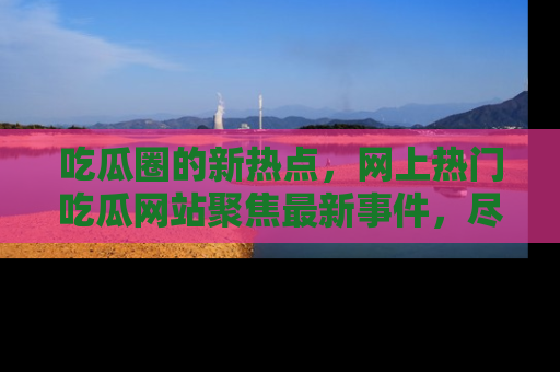 吃瓜圈的新热点,网上热门吃瓜网站聚焦最新事件,尽在吃瓜网站!