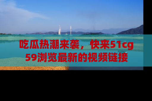 吃瓜热潮来袭，快来51cg59浏览最新的视频链接