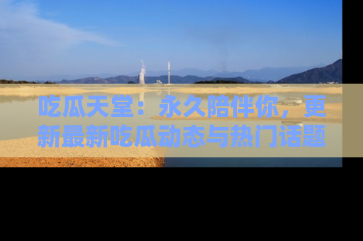 吃瓜天堂：永久陪伴你，更新最新吃瓜动态与热门话题