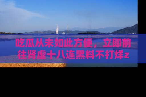 吃瓜从未如此方便,立即前往肾虚十八连黑料不打烊zzzttt,发现更多精彩,地址在这里!