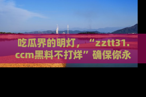 吃瓜界的明灯,“zztt31.ccm黑料不打烊”确保你永不迷路!