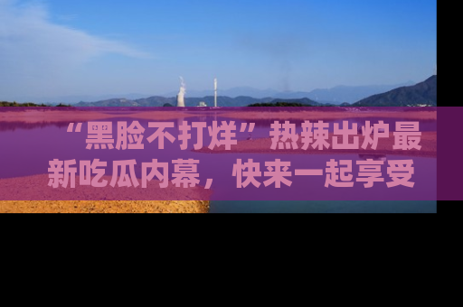 “黑脸不打烊”热辣出炉最新吃瓜内幕,快来一起享受这份乐趣吧!