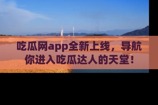 吃瓜网app全新上线，导航你进入吃瓜达人的天堂！
