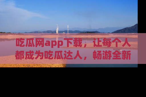 吃瓜网app下载，让每个人都成为吃瓜达人，畅游全新网页！