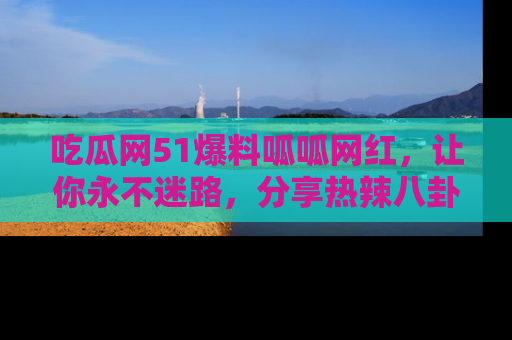 吃瓜网51爆料呱呱网红，让你永不迷路，分享热辣八卦速递！
