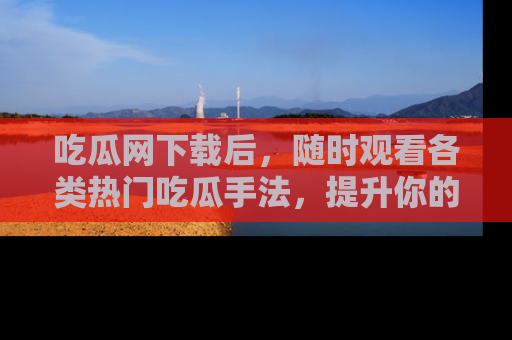吃瓜网下载后，随时观看各类热门吃瓜手法，提升你的社交技能！