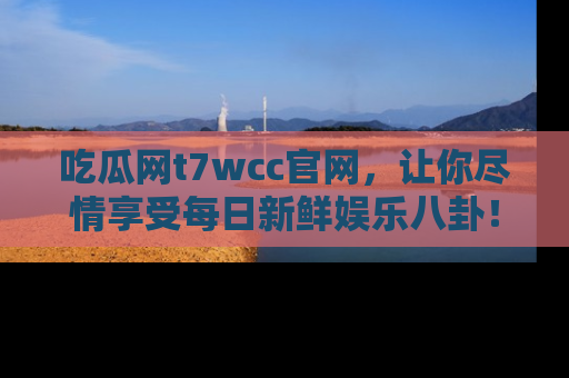 吃瓜网t7wcc官网，让你尽情享受每日新鲜娱乐八卦！