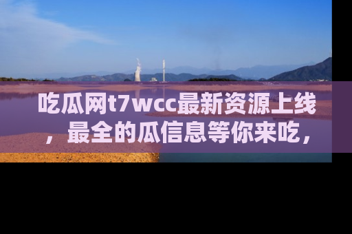 吃瓜网t7wcc最新资源上线，最全的瓜信息等你来吃，快来围观！