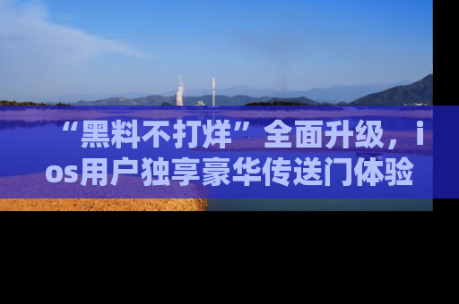 “黑料不打烊”全面升级,ios用户独享豪华传送门体验!
