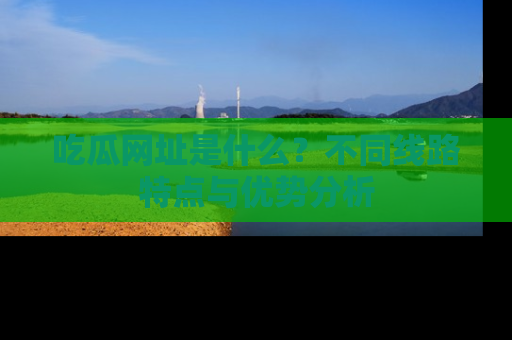吃瓜网址是什么？不同线路特点与优势分析