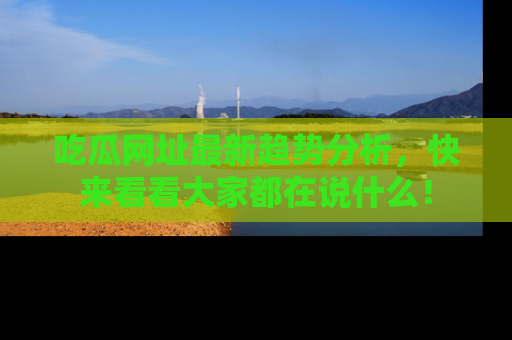 吃瓜网址最新趋势分析，快来看看大家都在说什么！