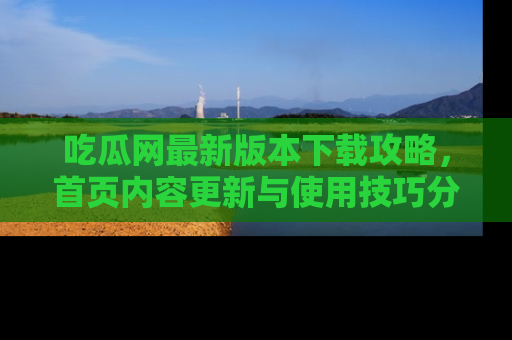 吃瓜网最新版本下载攻略，首页内容更新与使用技巧分享