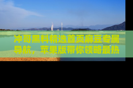 冲哥黑料精选首页麻豆专属导航，苹果版带你领略最热的黑料故事
