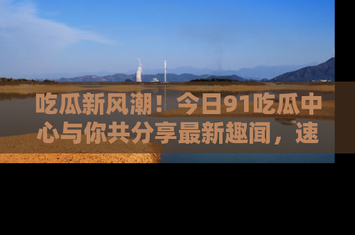 吃瓜新风潮！今日91吃瓜中心与你共分享最新趣闻，速来点击入口看看吧！