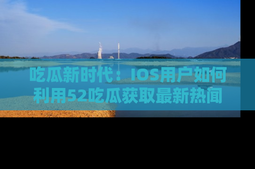 吃瓜新时代：IOS用户如何利用52吃瓜获取最新热闻