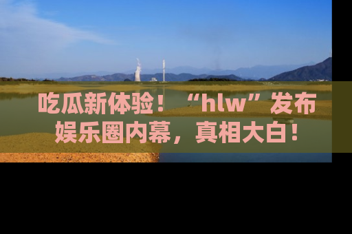吃瓜新体验！“hlw”发布娱乐圈内幕，真相大白！