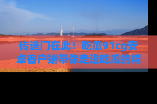 传送门在此！吃瓜91cg安卓客户端带你走进吃瓜的精彩世界