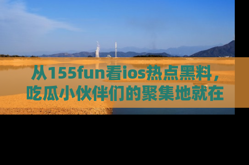 从155fun看ios热点黑料，吃瓜小伙伴们的聚集地就在这里！