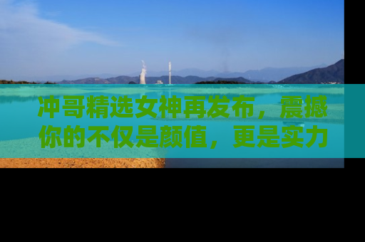 冲哥精选女神再发布，震撼你的不仅是颜值，更是实力！