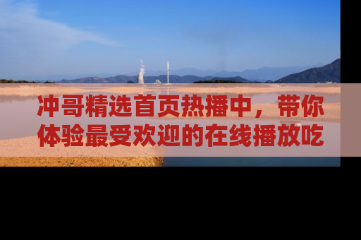 冲哥精选首页热播中，带你体验最受欢迎的在线播放吃瓜节目