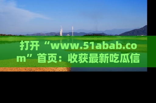 打开“www.51abab.com”首页：收获最新吃瓜信息，成为圈内明星动态达人！