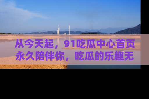 从今天起，91吃瓜中心首页永久陪伴你，吃瓜的乐趣无穷无尽！