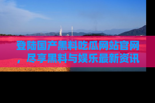 登陆国产黑料吃瓜网站官网，尽享黑料与娱乐最新资讯