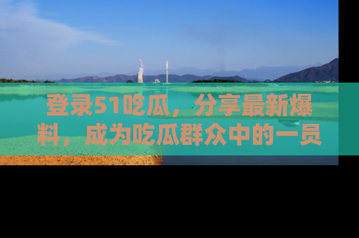登录51吃瓜，分享最新爆料，成为吃瓜群众中的一员！