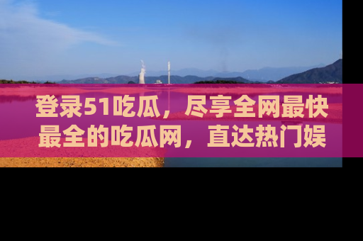 登录51吃瓜，尽享全网最快最全的吃瓜网，直达热门娱乐新闻！