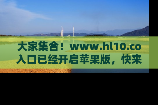 大家集合！www.hl10.co入口已经开启苹果版，快来一起享受吃瓜吧！