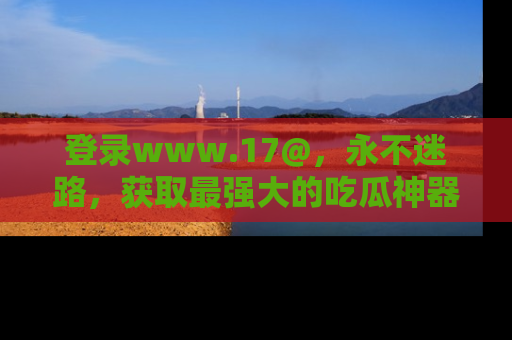 登录www.17@，永不迷路，获取最强大的吃瓜神器，解锁娱乐新动态。