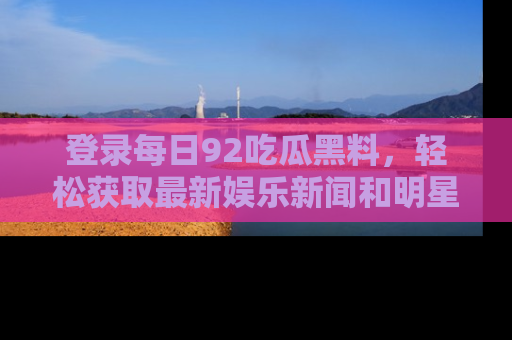 登录每日92吃瓜黑料，轻松获取最新娱乐新闻和明星炒作背后的真相