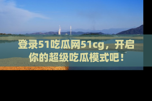 登录51吃瓜网51cg，开启你的超级吃瓜模式吧！