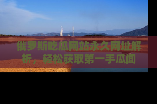 俄罗斯吃瓜网站永久网址解析，轻松获取第一手瓜闻