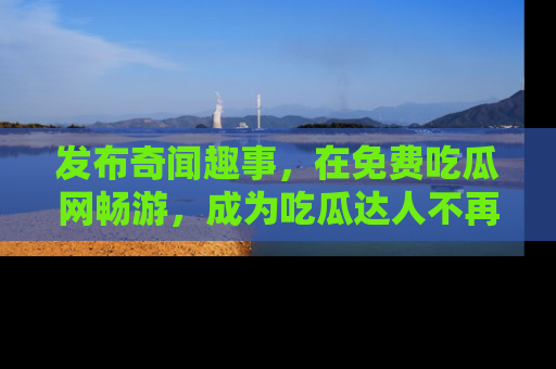 发布奇闻趣事，在免费吃瓜网畅游，成为吃瓜达人不再是梦！