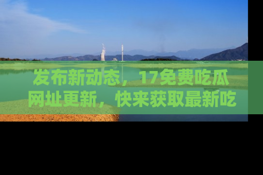 发布新动态，17免费吃瓜网址更新，快来获取最新吃瓜信息哦！