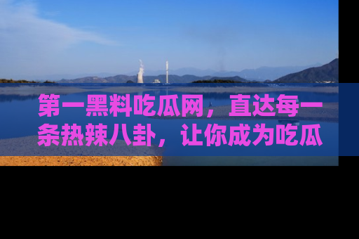第一黑料吃瓜网，直达每一条热辣八卦，让你成为吃瓜达人！