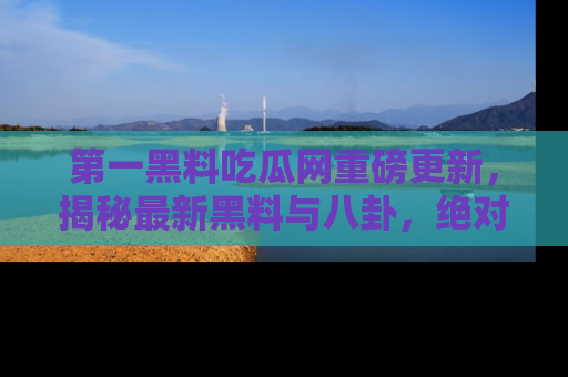 第一黑料吃瓜网重磅更新，揭秘最新黑料与八卦，绝对不容错过